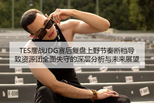 TES鏖战JDG赛后复盘上野节奏断档导致资源团全面失守的深层分析与未来展望