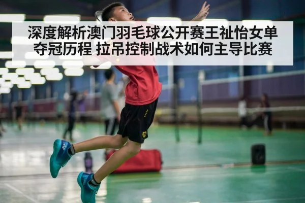 深度解析澳门羽毛球公开赛王祉怡女单夺冠历程 拉吊控制战术如何主导比赛