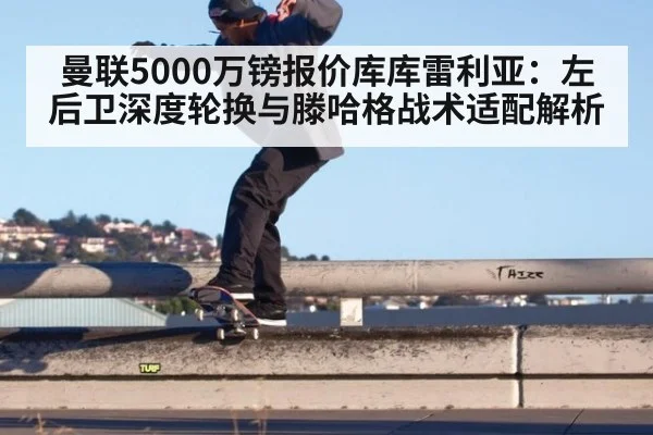 曼联5000万镑报价库库雷利亚：左后卫深度轮换与滕哈格战术适配解析
