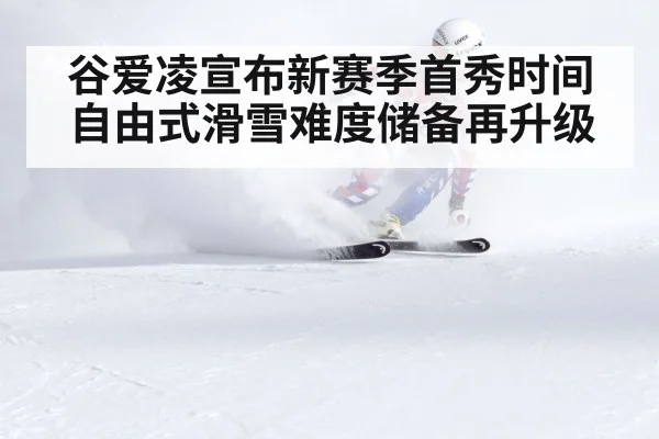 谷爱凌宣布新赛季首秀时间 自由式滑雪难度储备再升级
