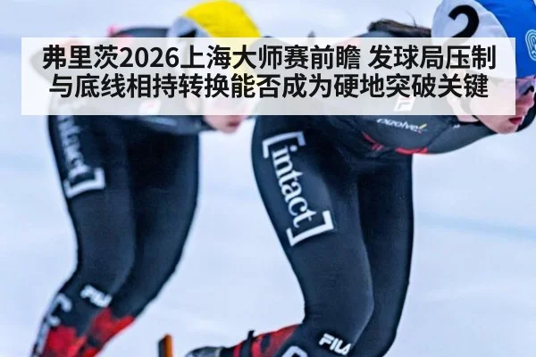 弗里茨2026上海大师赛前瞻 发球局压制与底线相持转换能否成为硬地突破关键