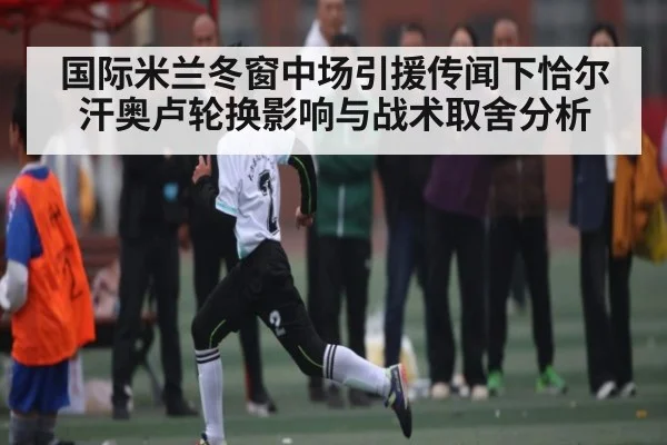 国际米兰冬窗中场引援传闻下恰尔汗奥卢轮换影响与战术取舍分析